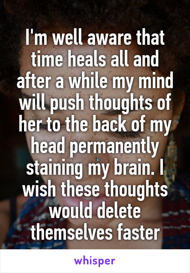 I'm well aware that time heals all and after a while my mind will push thoughts of her to the back of my head permanently staining my brain. I wish these thoughts would delete themselves faster