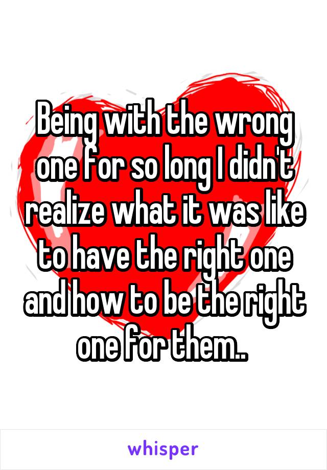 Being with the wrong one for so long I didn't realize what it was like to have the right one and how to be the right one for them.. 