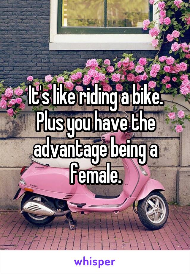 It's like riding a bike.
Plus you have the advantage being a female.