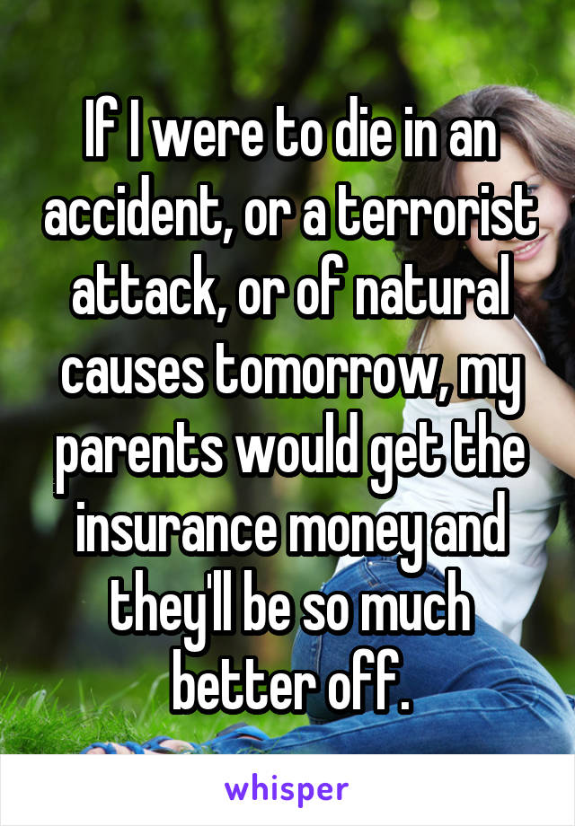 If I were to die in an accident, or a terrorist attack, or of natural causes tomorrow, my parents would get the insurance money and they'll be so much better off.