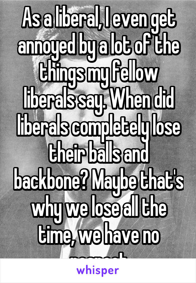 As a liberal, I even get annoyed by a lot of the things my fellow liberals say. When did liberals completely lose their balls and backbone? Maybe that's why we lose all the time, we have no respect