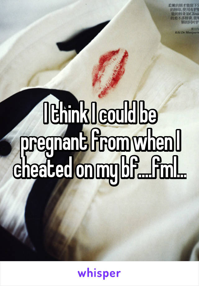 I think I could be pregnant from when I cheated on my bf....fml...