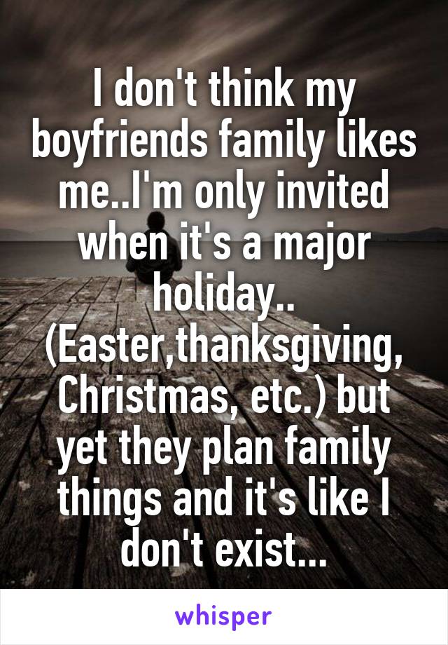 I don't think my boyfriends family likes me..I'm only invited when it's a major holiday.. (Easter,thanksgiving, Christmas, etc.) but yet they plan family things and it's like I don't exist...