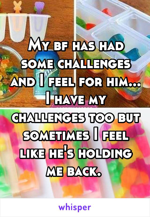 My bf has had some challenges and I feel for him... I have my challenges too but sometimes I feel like he's holding me back. 