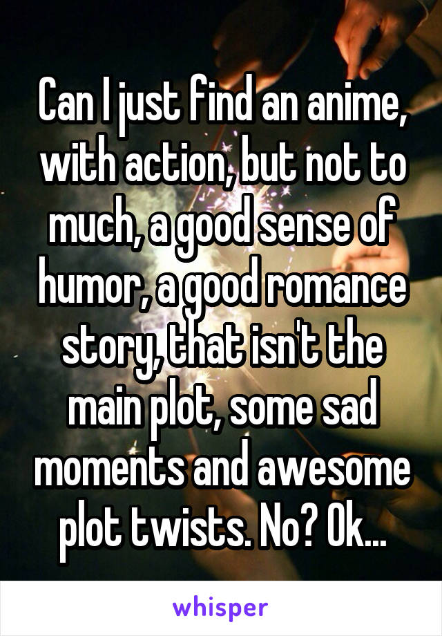 Can I just find an anime, with action, but not to much, a good sense of humor, a good romance story, that isn't the main plot, some sad moments and awesome plot twists. No? Ok...