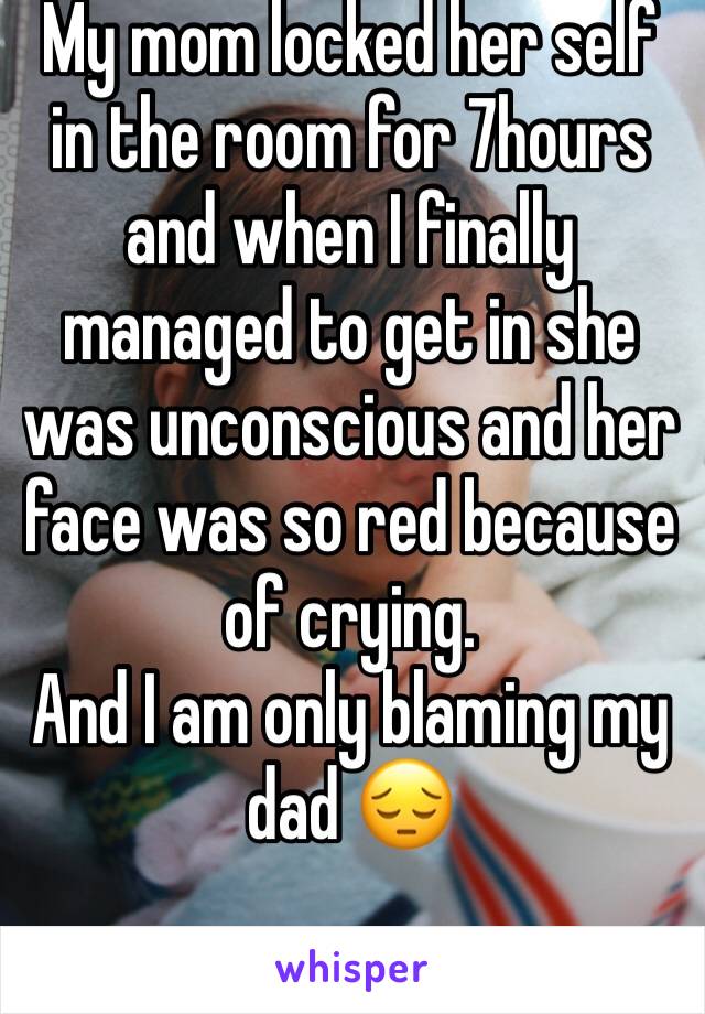 My mom locked her self in the room for 7hours and when I finally managed to get in she was unconscious and her face was so red because of crying. 
And I am only blaming my dad 😔