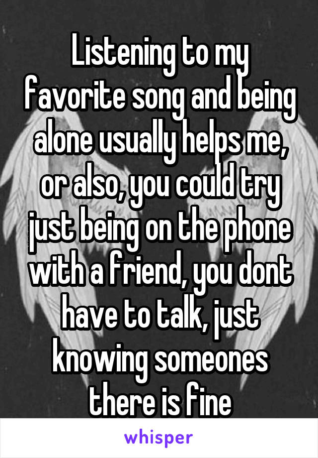 Listening to my favorite song and being alone usually helps me, or also, you could try just being on the phone with a friend, you dont have to talk, just knowing someones there is fine