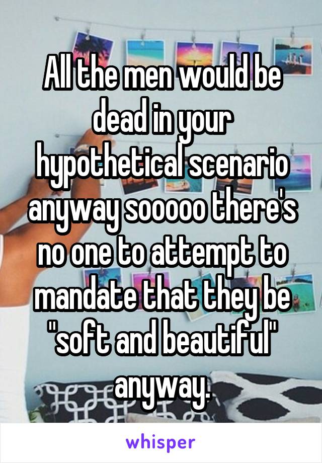 All the men would be dead in your hypothetical scenario anyway sooooo there's no one to attempt to mandate that they be "soft and beautiful" anyway.