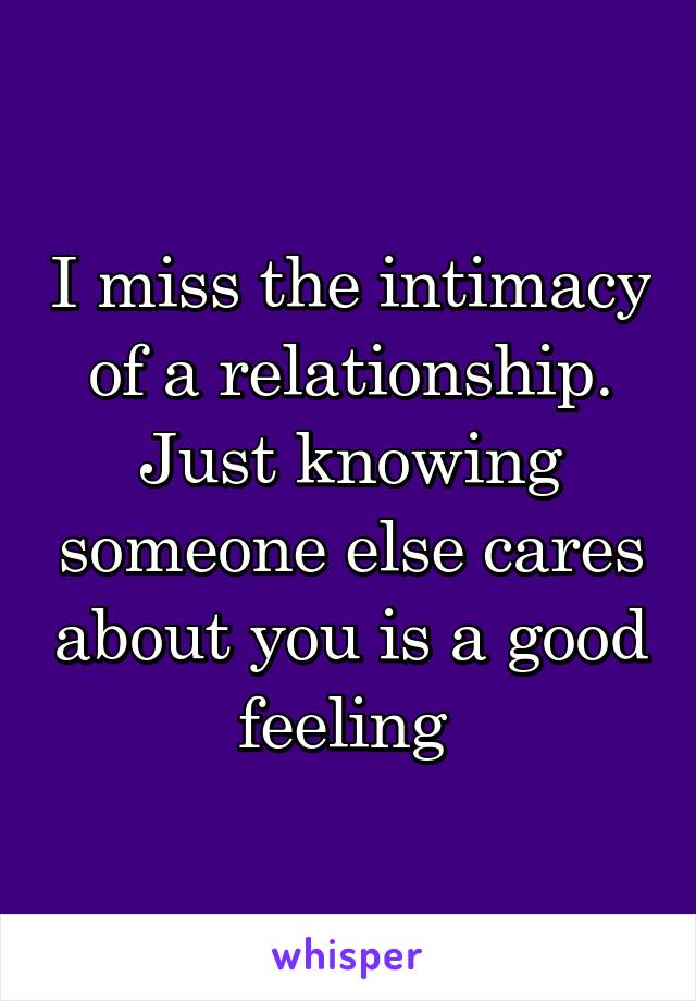 I miss the intimacy of a relationship. Just knowing someone else cares about you is a good feeling 