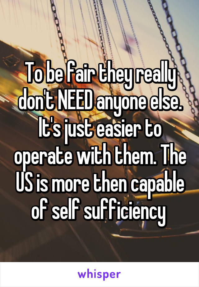 To be fair they really don't NEED anyone else. It's just easier to operate with them. The US is more then capable of self sufficiency 