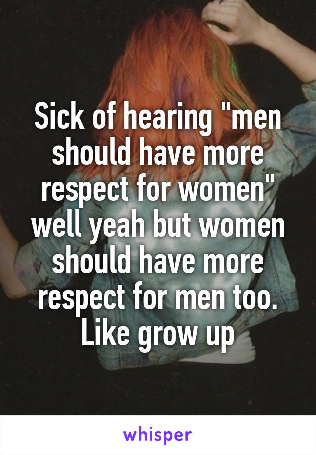 Sick of hearing "men should have more respect for women" well yeah but women should have more respect for men too. Like grow up