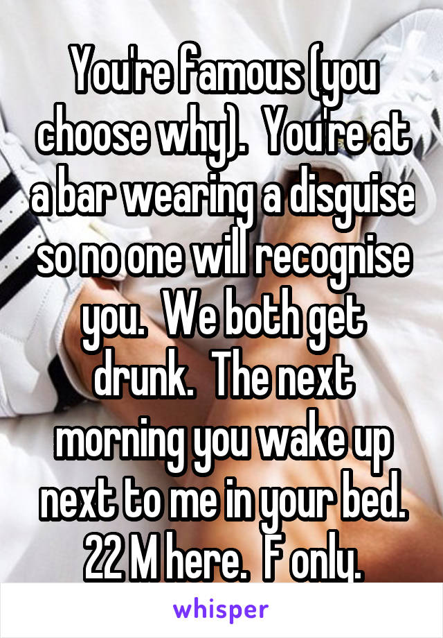 You're famous (you choose why).  You're at a bar wearing a disguise so no one will recognise you.  We both get drunk.  The next morning you wake up next to me in your bed.
22 M here.  F only.