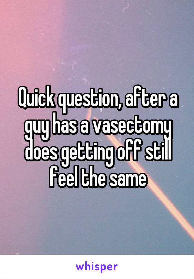 Quick question, after a guy has a vasectomy does getting off still feel the same