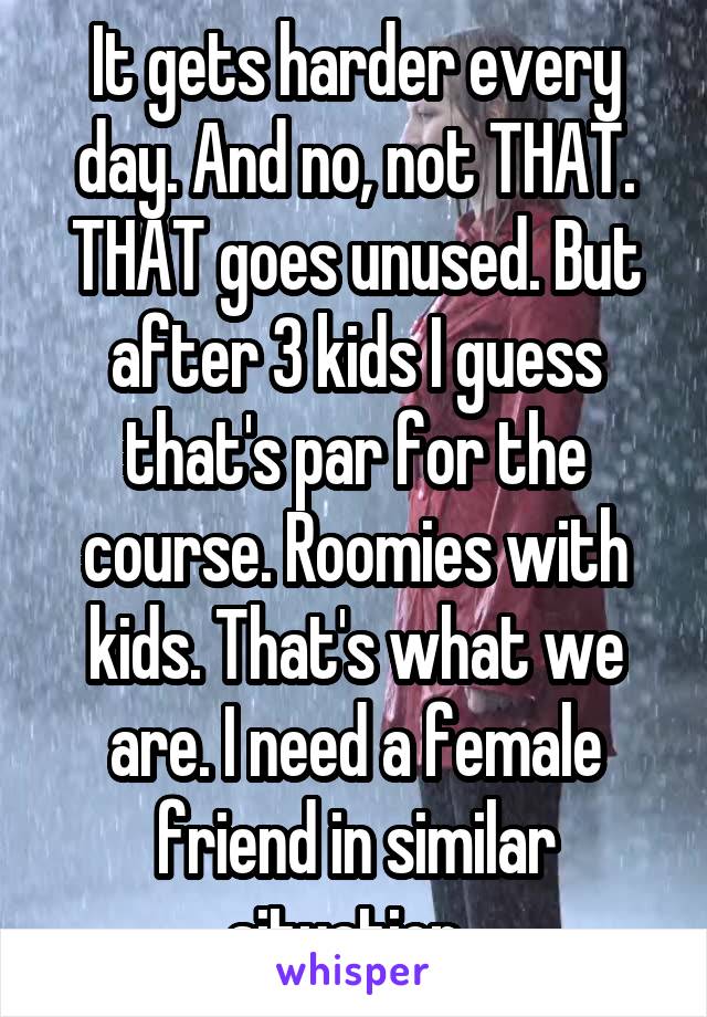 It gets harder every day. And no, not THAT. THAT goes unused. But after 3 kids I guess that's par for the course. Roomies with kids. That's what we are. I need a female friend in similar situation. 