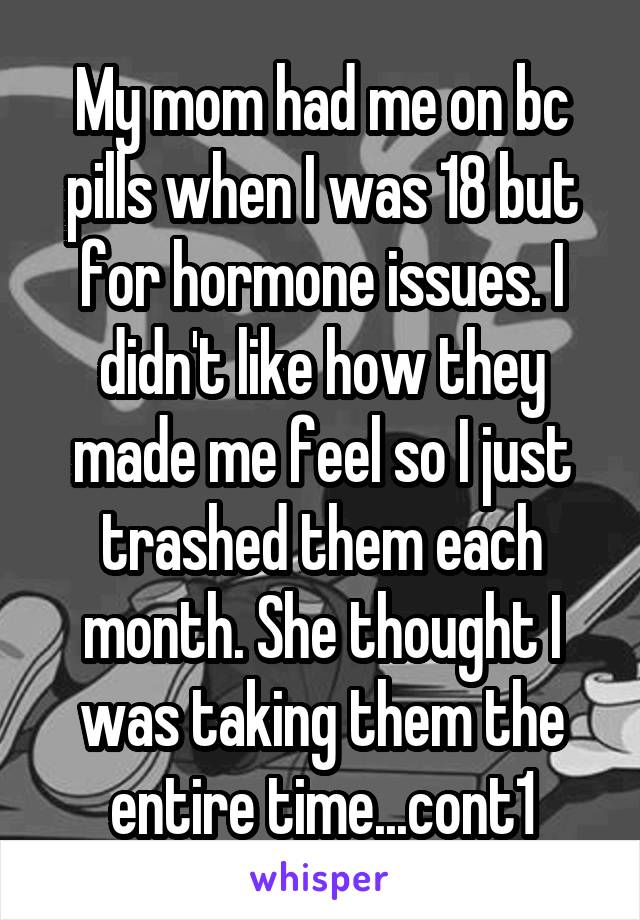 My mom had me on bc pills when I was 18 but for hormone issues. I didn't like how they made me feel so I just trashed them each month. She thought I was taking them the entire time...cont1