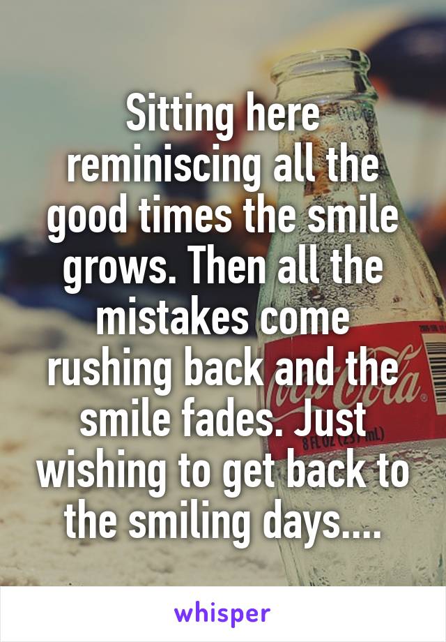 Sitting here reminiscing all the good times the smile grows. Then all the mistakes come rushing back and the smile fades. Just wishing to get back to the smiling days....