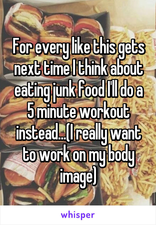 For every like this gets next time I think about eating junk food I'll do a 5 minute workout instead...(I really want to work on my body image)