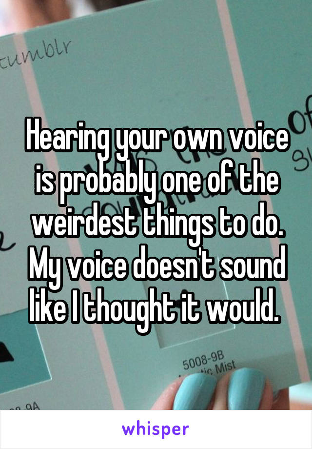 Hearing your own voice is probably one of the weirdest things to do. My voice doesn't sound like I thought it would. 