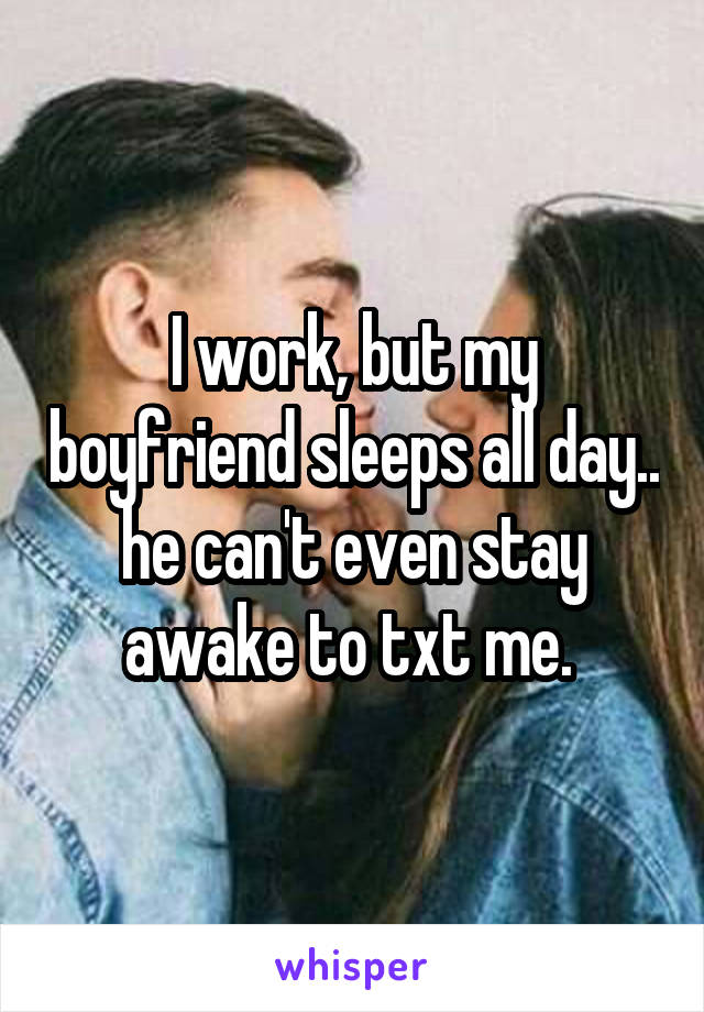 I work, but my boyfriend sleeps all day.. he can't even stay awake to txt me. 