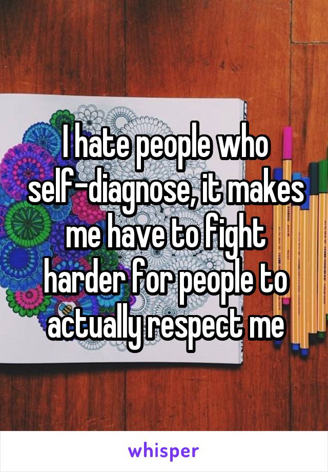 I hate people who self-diagnose, it makes me have to fight harder for people to actually respect me