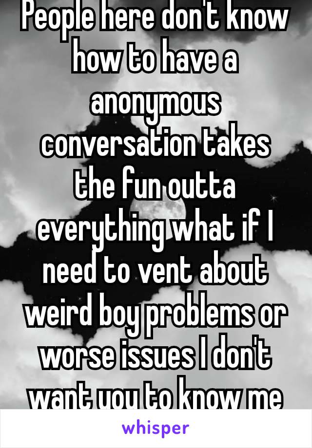 People here don't know how to have a anonymous conversation takes the fun outta everything what if I need to vent about weird boy problems or worse issues I don't want you to know me😅