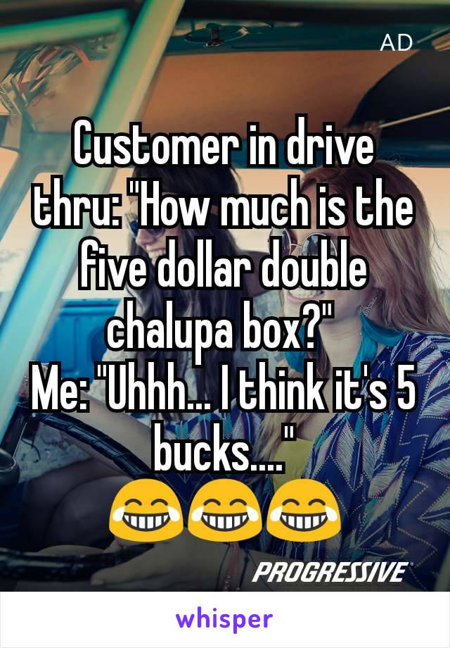 Customer in drive thru: "How much is the five dollar double chalupa box?" 
Me: "Uhhh... I think it's 5 bucks...."
😂😂😂