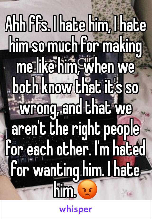 Ahh ffs. I hate him, I hate him so much for making me like him, when we both know that it's so wrong, and that we aren't the right people for each other. I'm hated for wanting him. I hate him.😡