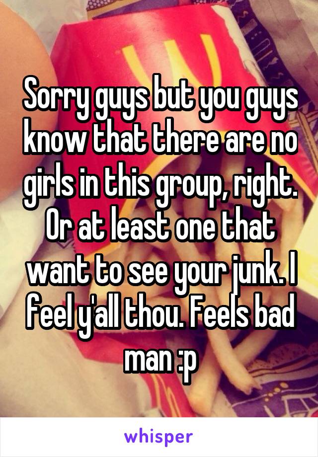 Sorry guys but you guys know that there are no girls in this group, right. Or at least one that want to see your junk. I feel y'all thou. Feels bad man :p