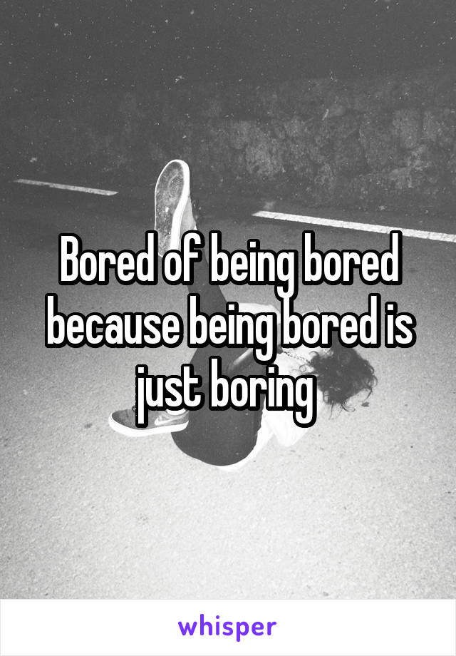 Bored of being bored because being bored is just boring 