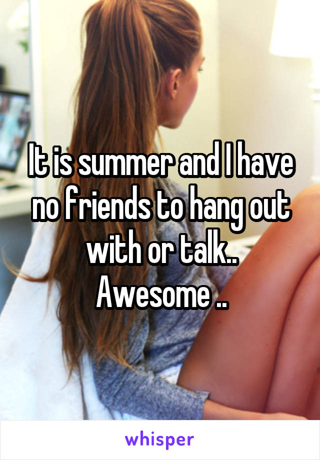 It is summer and I have no friends to hang out with or talk..
Awesome ..