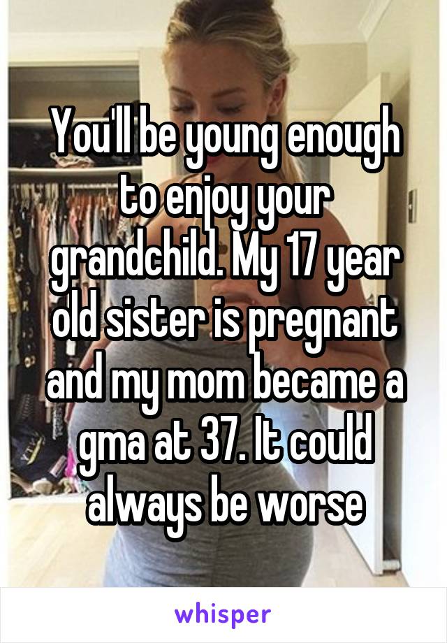 You'll be young enough to enjoy your grandchild. My 17 year old sister is pregnant and my mom became a gma at 37. It could always be worse