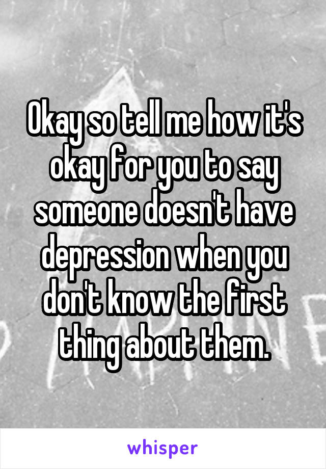 Okay so tell me how it's okay for you to say someone doesn't have depression when you don't know the first thing about them.