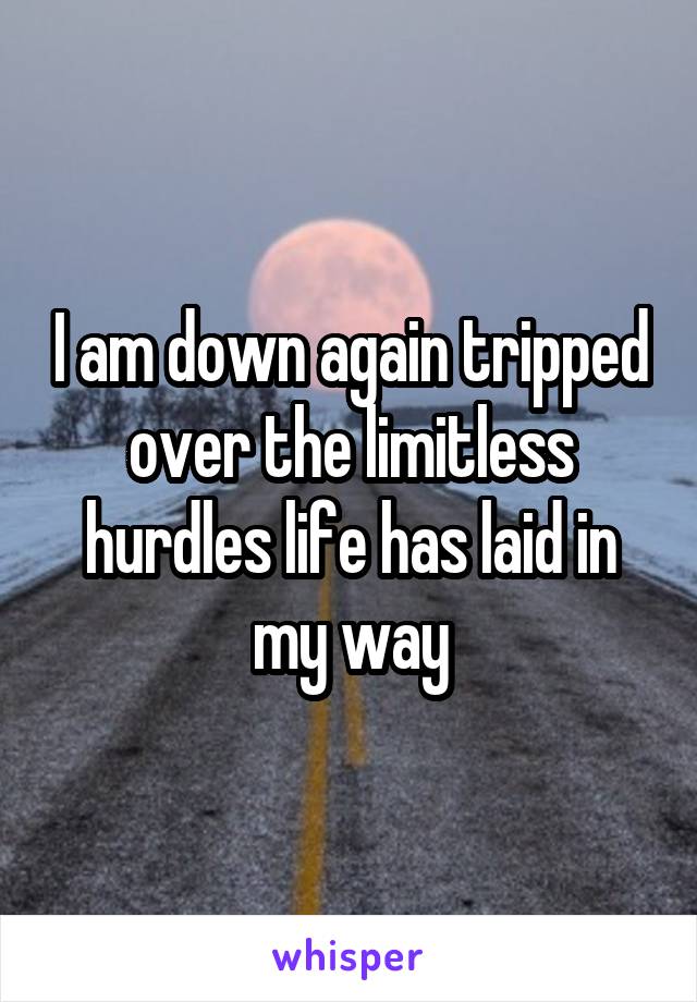 I am down again tripped over the limitless hurdles life has laid in my way