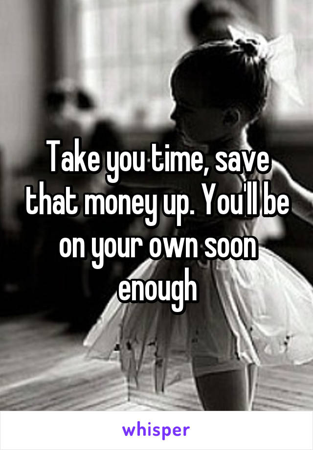 Take you time, save that money up. You'll be on your own soon enough