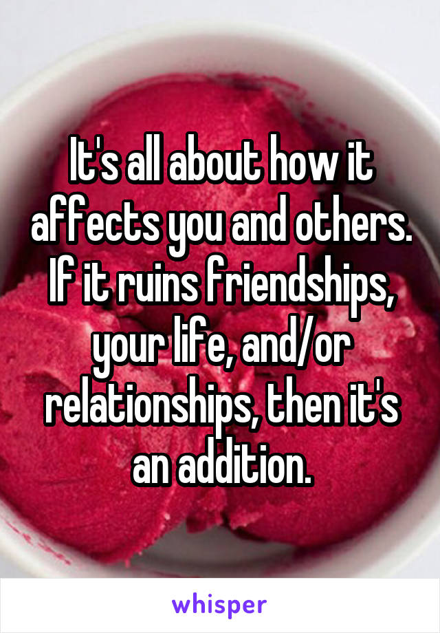 It's all about how it affects you and others. If it ruins friendships, your life, and/or relationships, then it's an addition.