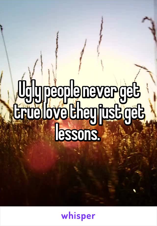 Ugly people never get true love they just get lessons. 