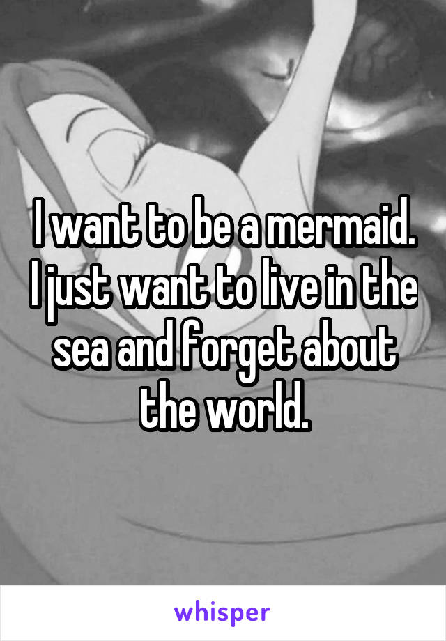 I want to be a mermaid. I just want to live in the sea and forget about the world.