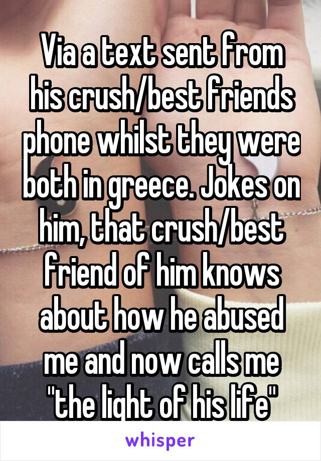 Via a text sent from his crush/best friends phone whilst they were both in greece. Jokes on him, that crush/best friend of him knows about how he abused me and now calls me "the light of his life"