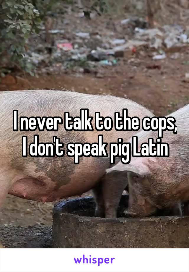 I never talk to the cops, I don't speak pig Latin