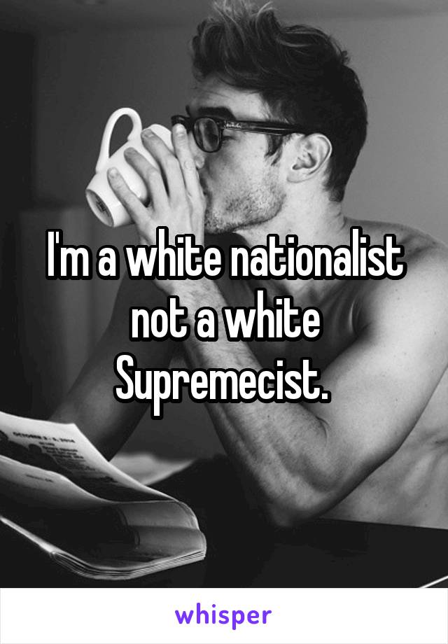 I'm a white nationalist not a white Supremecist. 