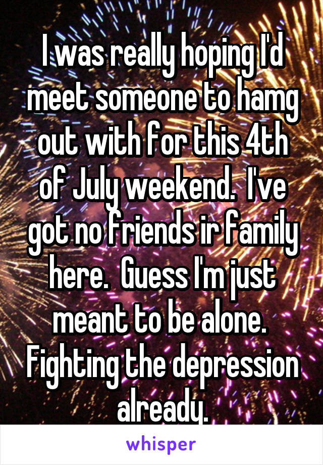 I was really hoping I'd meet someone to hamg out with for this 4th of July weekend.  I've got no friends ir family here.  Guess I'm just meant to be alone.  Fighting the depression already.