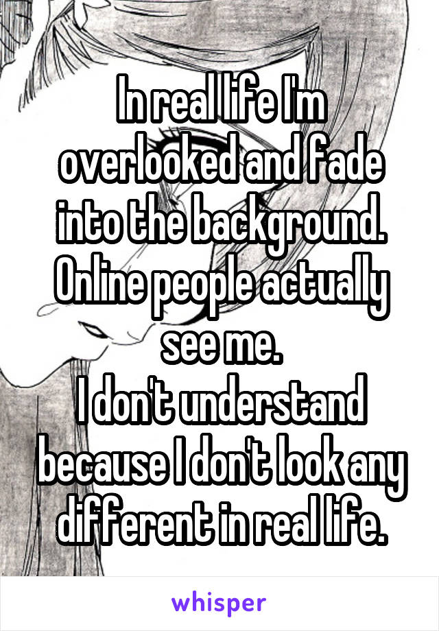 In real life I'm overlooked and fade into the background. Online people actually see me.
I don't understand because I don't look any different in real life.