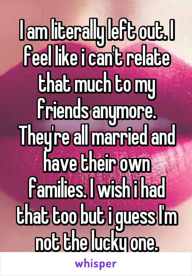 I am literally left out. I feel like i can't relate that much to my friends anymore. They're all married and have their own families. I wish i had that too but i guess I'm not the lucky one.