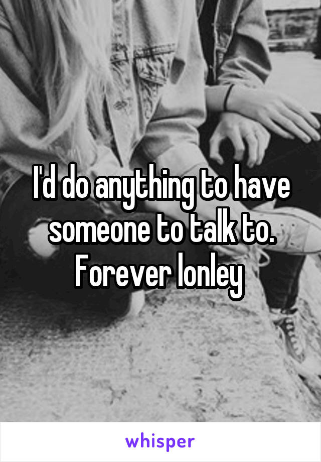 I'd do anything to have someone to talk to. Forever lonley 