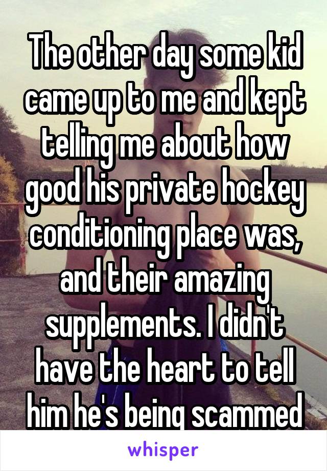 The other day some kid came up to me and kept telling me about how good his private hockey conditioning place was, and their amazing supplements. I didn't have the heart to tell him he's being scammed