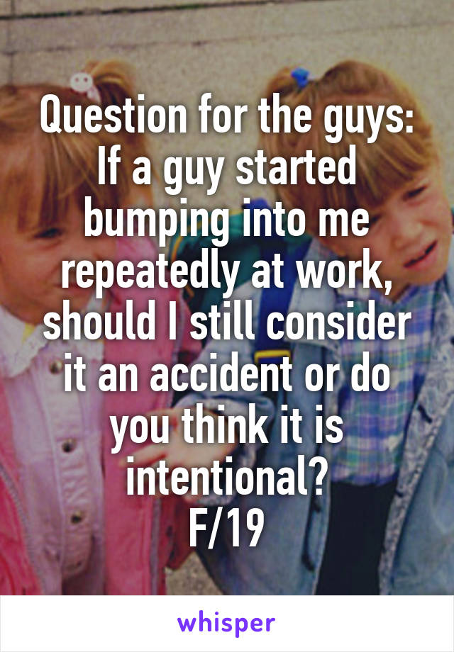 Question for the guys:
If a guy started bumping into me repeatedly at work, should I still consider it an accident or do you think it is intentional?
F/19