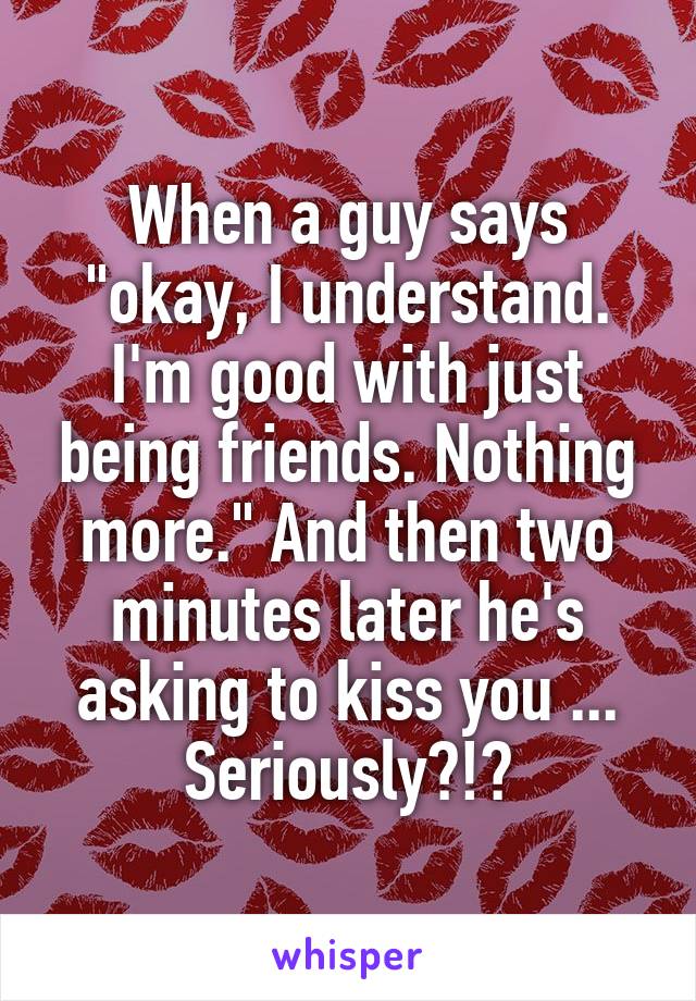 When a guy says "okay, I understand. I'm good with just being friends. Nothing more." And then two minutes later he's asking to kiss you ... Seriously?!?