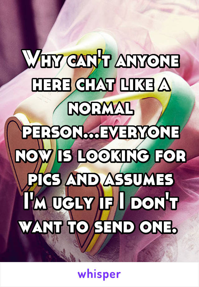 Why can't anyone here chat like a normal person...everyone now is looking for pics and assumes I'm ugly if I don't want to send one. 