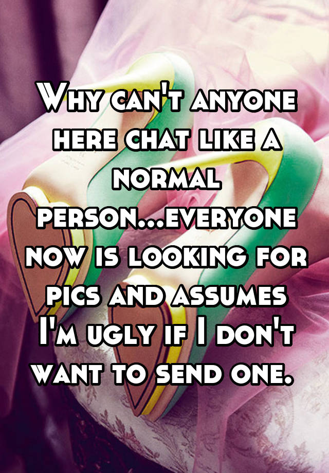 Why can't anyone here chat like a normal person...everyone now is looking for pics and assumes I'm ugly if I don't want to send one. 