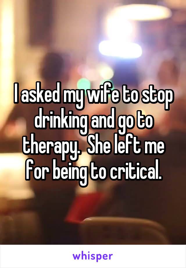 I asked my wife to stop drinking and go to therapy.  She left me for being to critical.